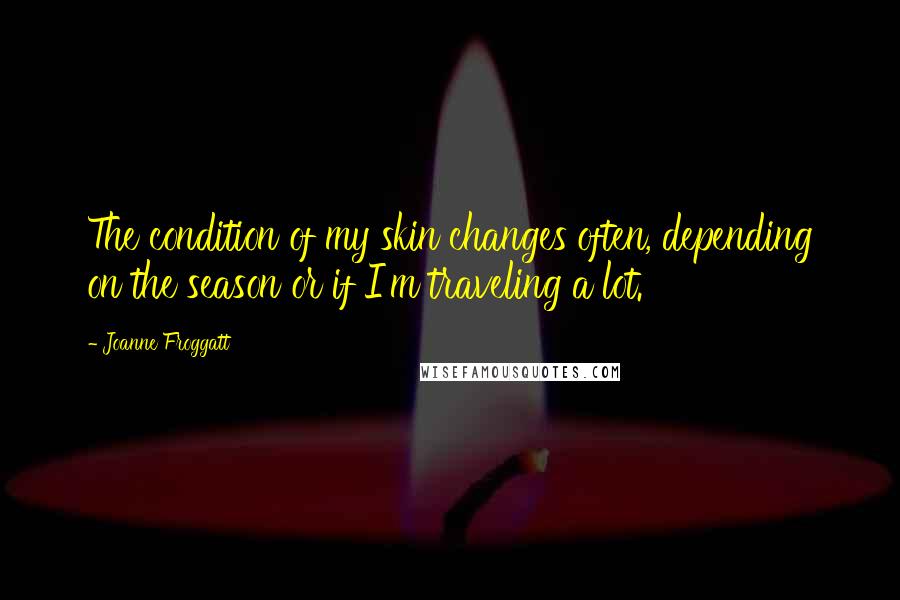 Joanne Froggatt Quotes: The condition of my skin changes often, depending on the season or if I'm traveling a lot.