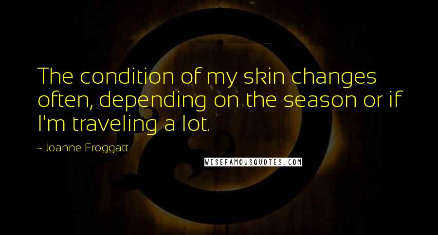 Joanne Froggatt Quotes: The condition of my skin changes often, depending on the season or if I'm traveling a lot.