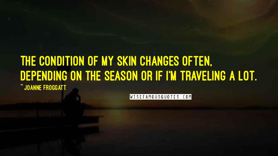 Joanne Froggatt Quotes: The condition of my skin changes often, depending on the season or if I'm traveling a lot.