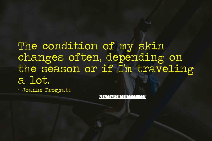 Joanne Froggatt Quotes: The condition of my skin changes often, depending on the season or if I'm traveling a lot.