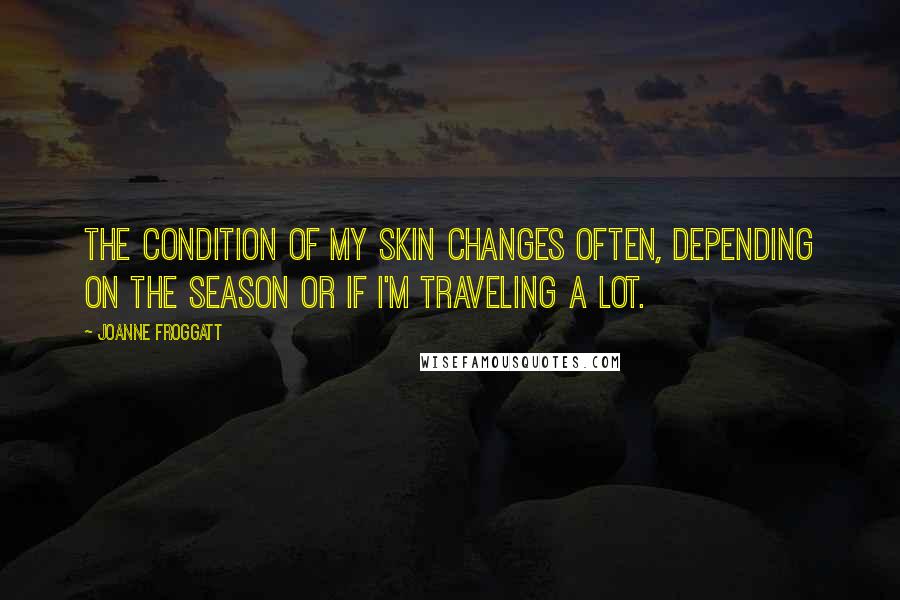 Joanne Froggatt Quotes: The condition of my skin changes often, depending on the season or if I'm traveling a lot.