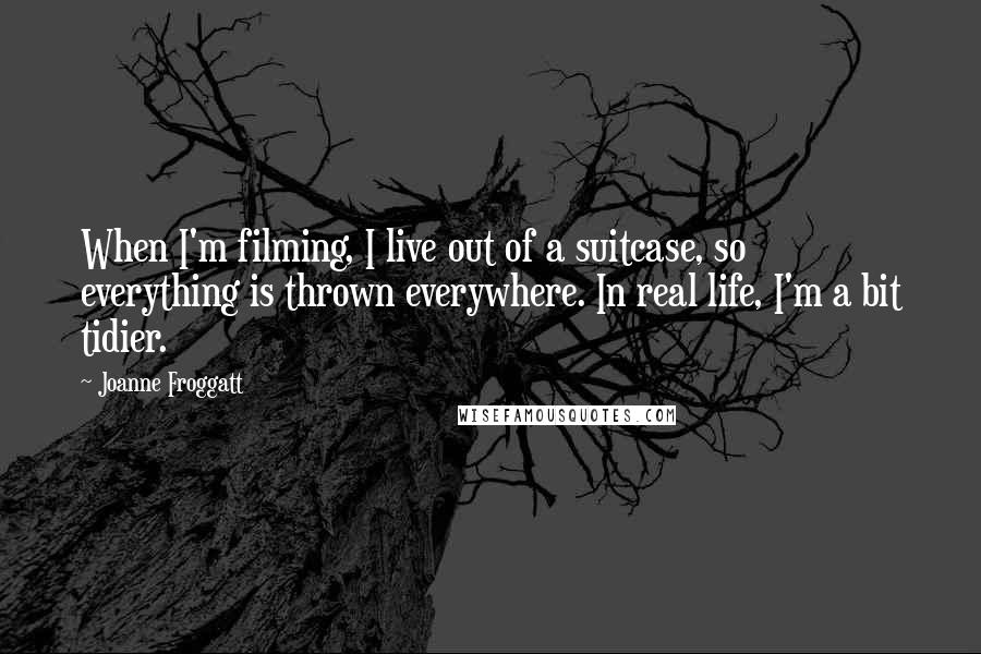 Joanne Froggatt Quotes: When I'm filming, I live out of a suitcase, so everything is thrown everywhere. In real life, I'm a bit tidier.