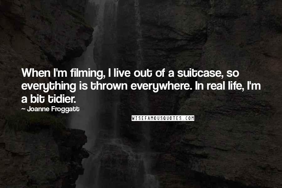 Joanne Froggatt Quotes: When I'm filming, I live out of a suitcase, so everything is thrown everywhere. In real life, I'm a bit tidier.