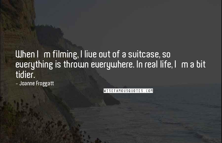 Joanne Froggatt Quotes: When I'm filming, I live out of a suitcase, so everything is thrown everywhere. In real life, I'm a bit tidier.