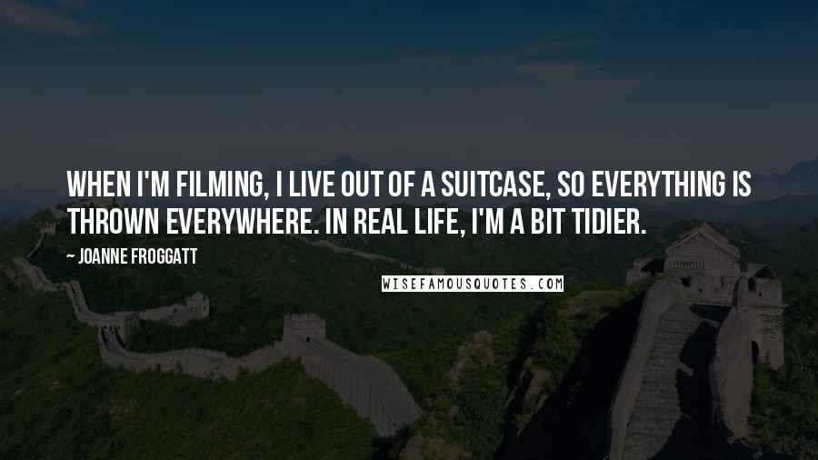 Joanne Froggatt Quotes: When I'm filming, I live out of a suitcase, so everything is thrown everywhere. In real life, I'm a bit tidier.