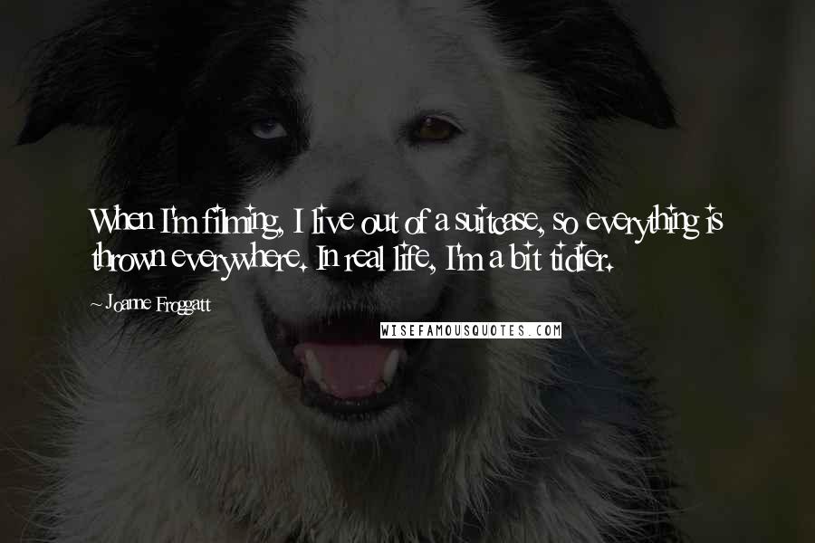 Joanne Froggatt Quotes: When I'm filming, I live out of a suitcase, so everything is thrown everywhere. In real life, I'm a bit tidier.