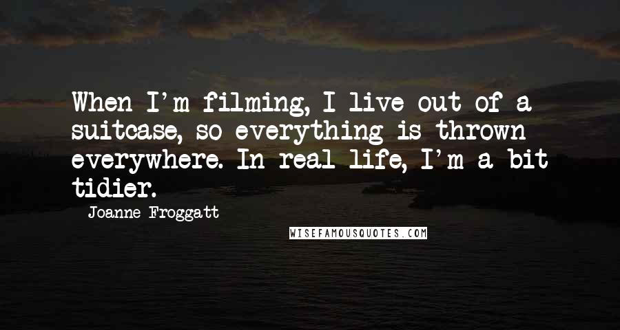 Joanne Froggatt Quotes: When I'm filming, I live out of a suitcase, so everything is thrown everywhere. In real life, I'm a bit tidier.