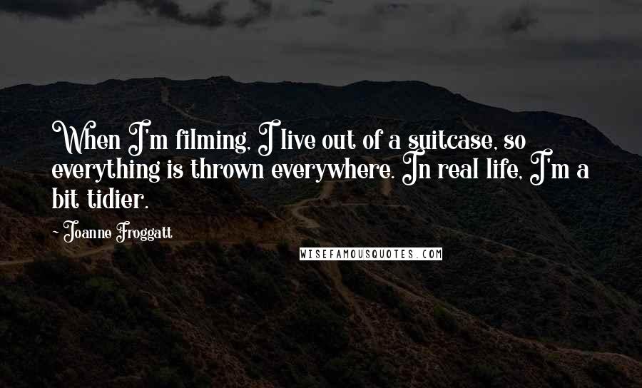 Joanne Froggatt Quotes: When I'm filming, I live out of a suitcase, so everything is thrown everywhere. In real life, I'm a bit tidier.