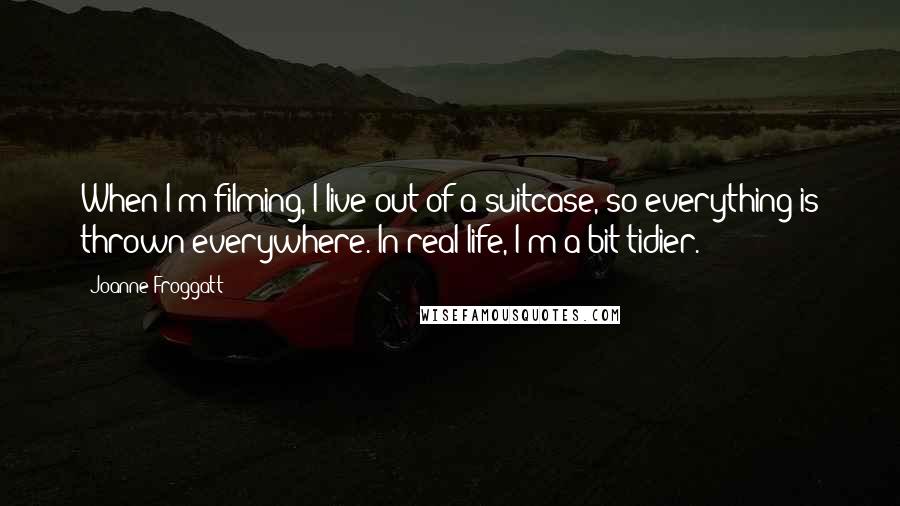 Joanne Froggatt Quotes: When I'm filming, I live out of a suitcase, so everything is thrown everywhere. In real life, I'm a bit tidier.