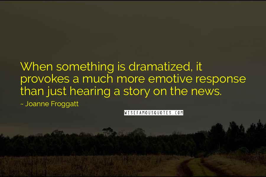 Joanne Froggatt Quotes: When something is dramatized, it provokes a much more emotive response than just hearing a story on the news.