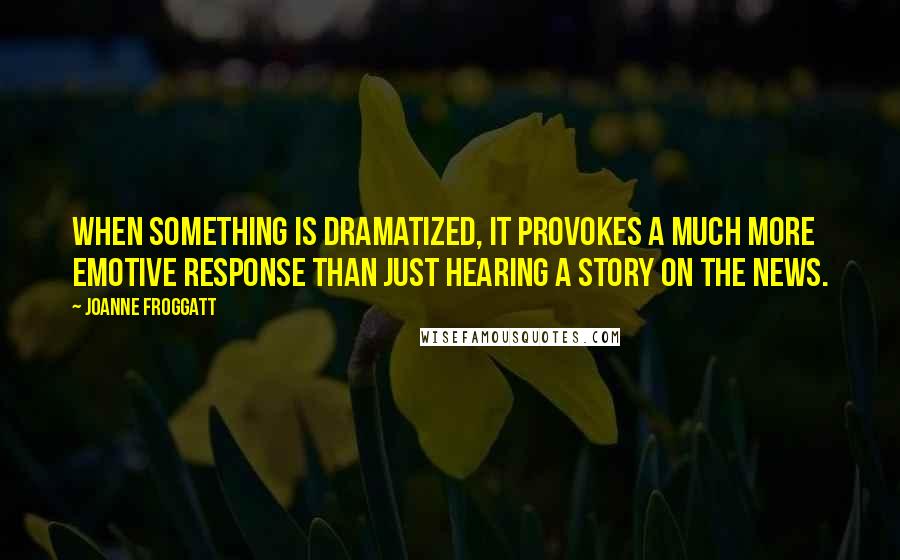 Joanne Froggatt Quotes: When something is dramatized, it provokes a much more emotive response than just hearing a story on the news.