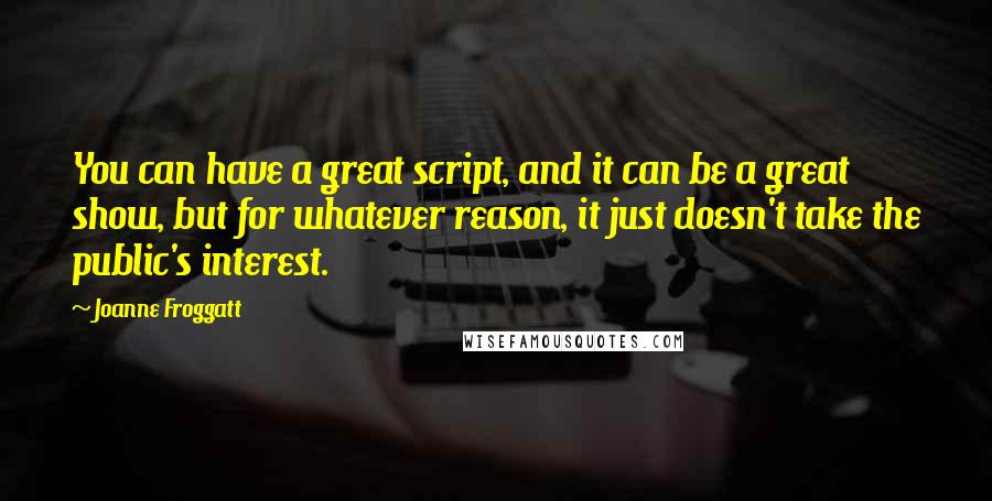 Joanne Froggatt Quotes: You can have a great script, and it can be a great show, but for whatever reason, it just doesn't take the public's interest.