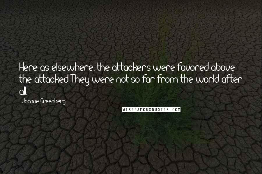 Joanne Greenberg Quotes: Here as elsewhere, the attackers were favored above the attacked. They were not so far from the world after all.