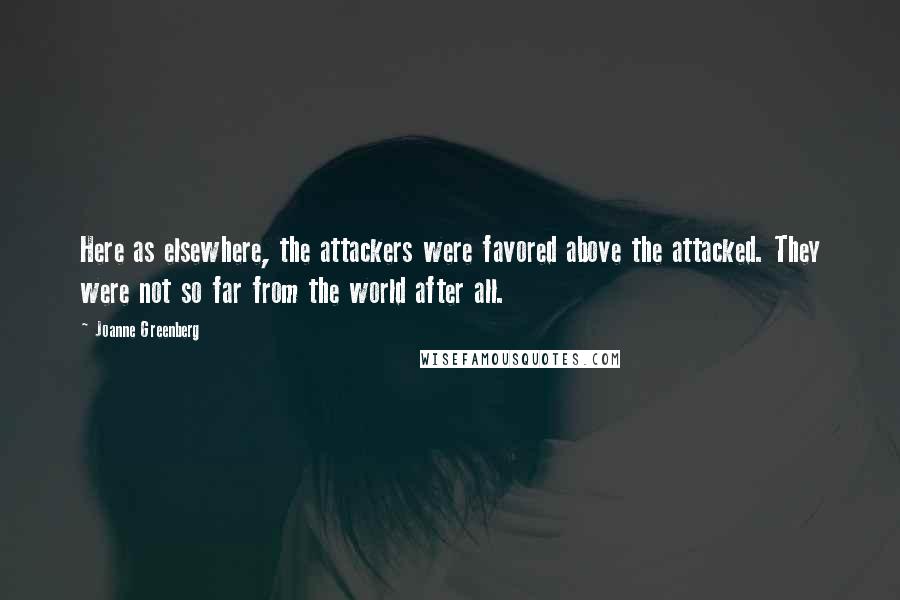 Joanne Greenberg Quotes: Here as elsewhere, the attackers were favored above the attacked. They were not so far from the world after all.