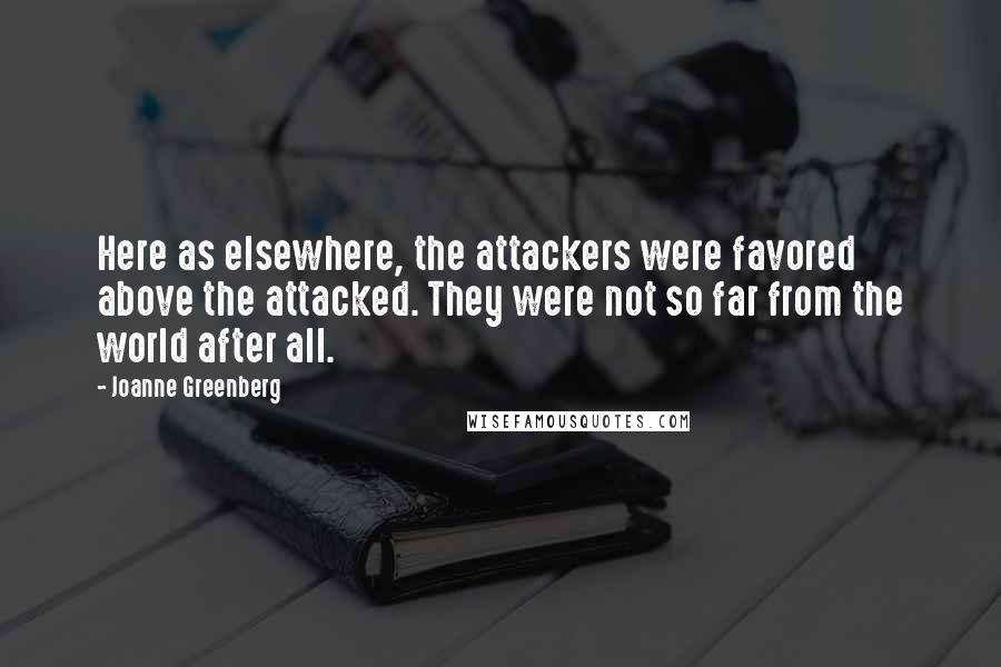 Joanne Greenberg Quotes: Here as elsewhere, the attackers were favored above the attacked. They were not so far from the world after all.