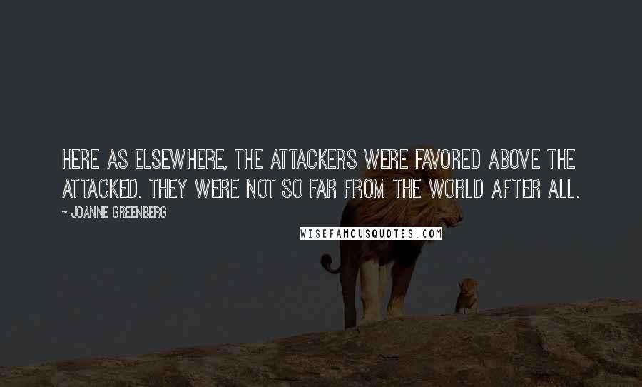 Joanne Greenberg Quotes: Here as elsewhere, the attackers were favored above the attacked. They were not so far from the world after all.