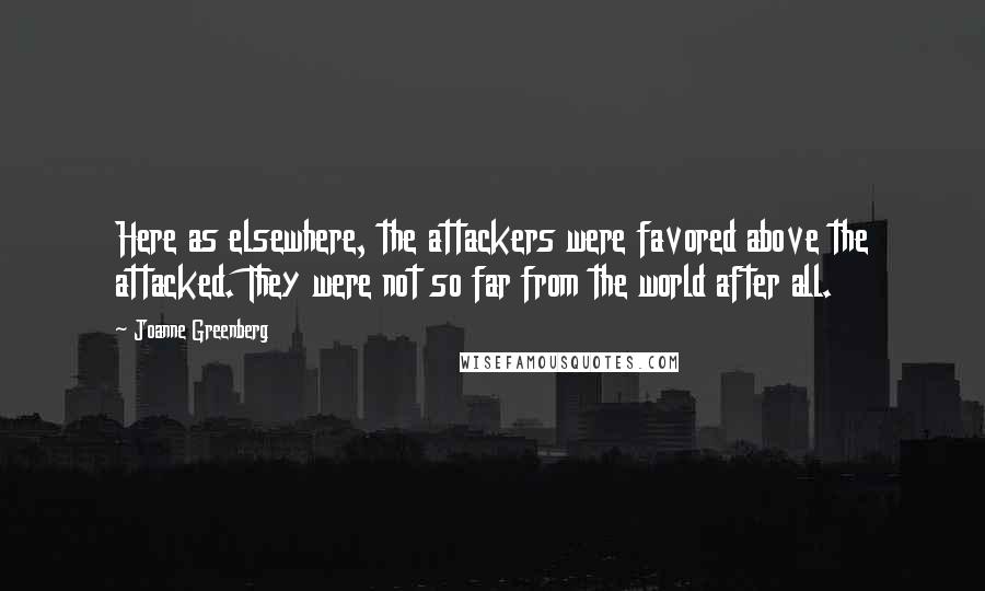 Joanne Greenberg Quotes: Here as elsewhere, the attackers were favored above the attacked. They were not so far from the world after all.