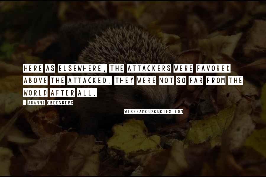 Joanne Greenberg Quotes: Here as elsewhere, the attackers were favored above the attacked. They were not so far from the world after all.