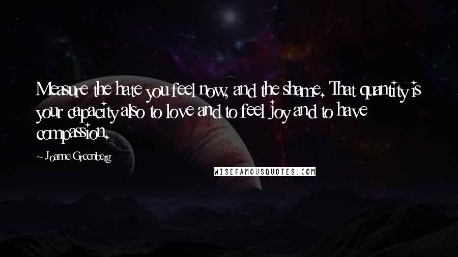 Joanne Greenberg Quotes: Measure the hate you feel now, and the shame. That quantity is your capacity also to love and to feel joy and to have compassion.