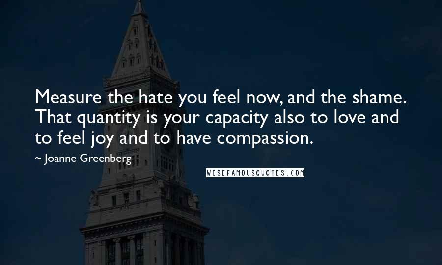 Joanne Greenberg Quotes: Measure the hate you feel now, and the shame. That quantity is your capacity also to love and to feel joy and to have compassion.