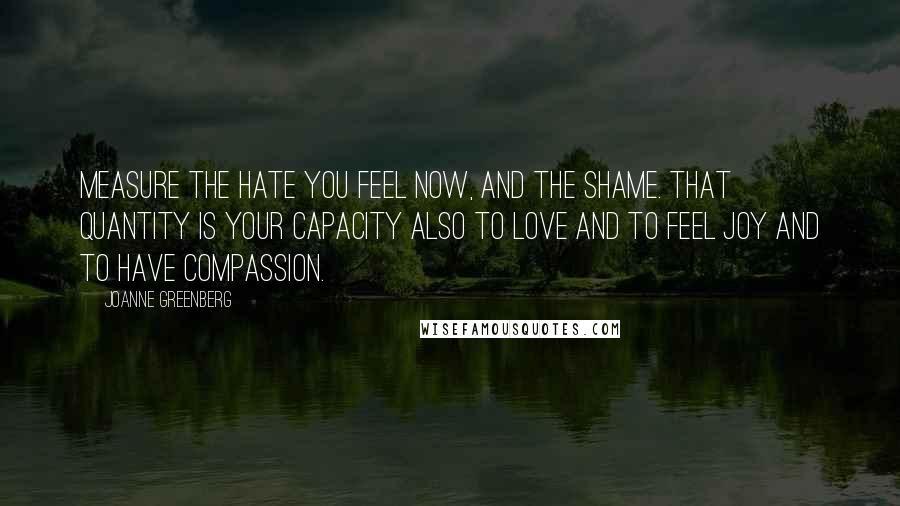 Joanne Greenberg Quotes: Measure the hate you feel now, and the shame. That quantity is your capacity also to love and to feel joy and to have compassion.