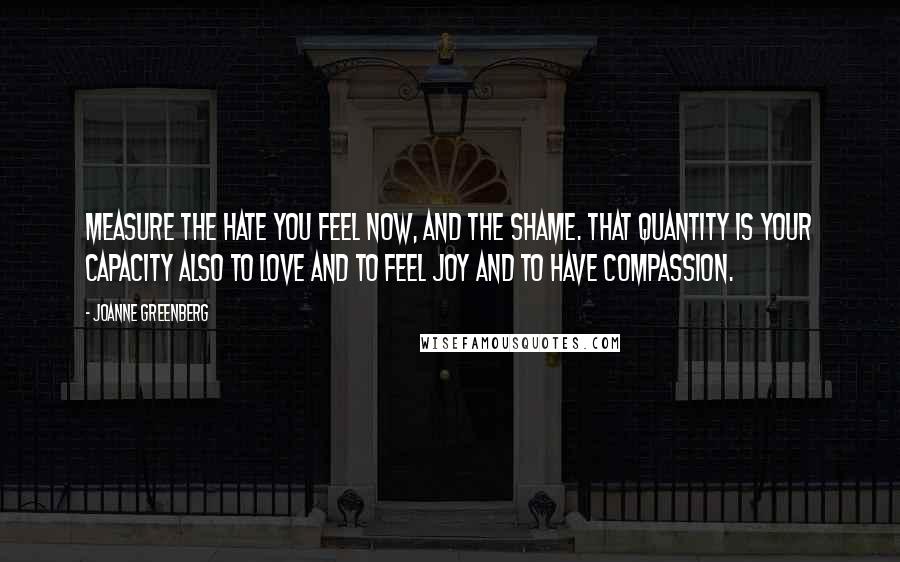 Joanne Greenberg Quotes: Measure the hate you feel now, and the shame. That quantity is your capacity also to love and to feel joy and to have compassion.