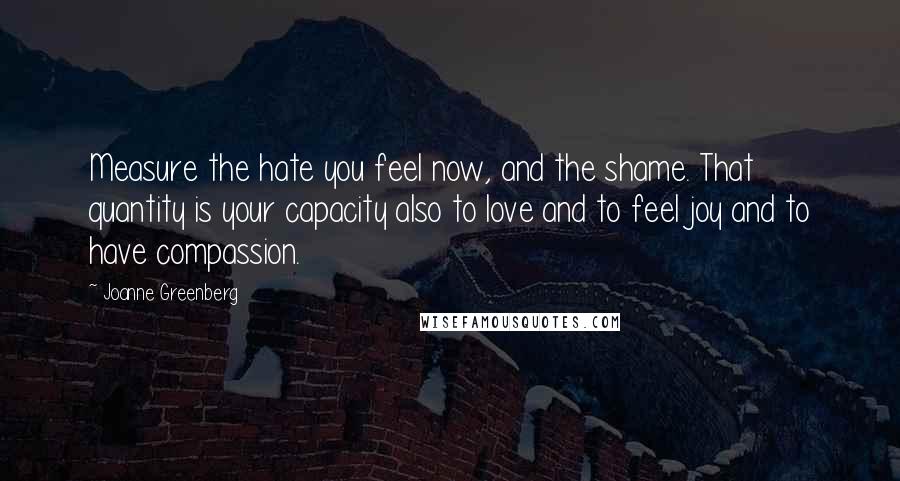 Joanne Greenberg Quotes: Measure the hate you feel now, and the shame. That quantity is your capacity also to love and to feel joy and to have compassion.