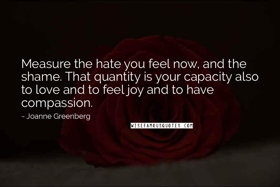 Joanne Greenberg Quotes: Measure the hate you feel now, and the shame. That quantity is your capacity also to love and to feel joy and to have compassion.