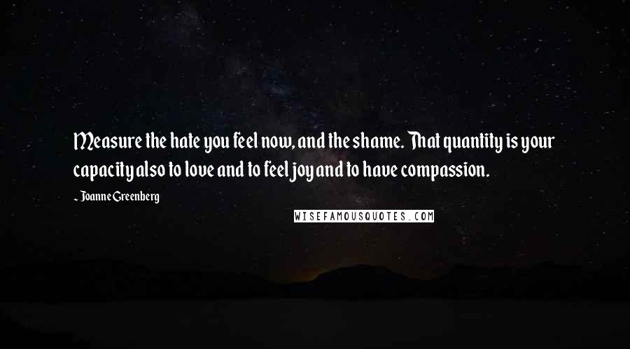 Joanne Greenberg Quotes: Measure the hate you feel now, and the shame. That quantity is your capacity also to love and to feel joy and to have compassion.