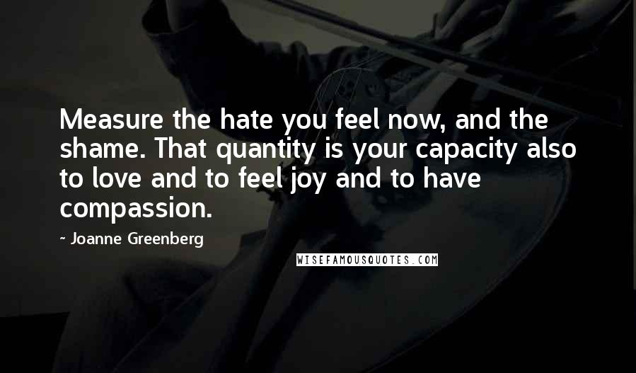 Joanne Greenberg Quotes: Measure the hate you feel now, and the shame. That quantity is your capacity also to love and to feel joy and to have compassion.