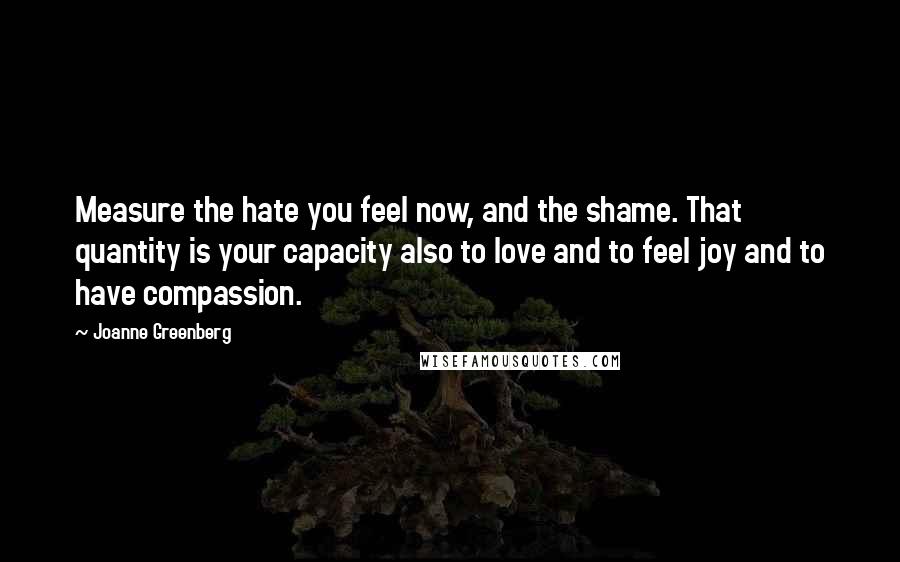 Joanne Greenberg Quotes: Measure the hate you feel now, and the shame. That quantity is your capacity also to love and to feel joy and to have compassion.