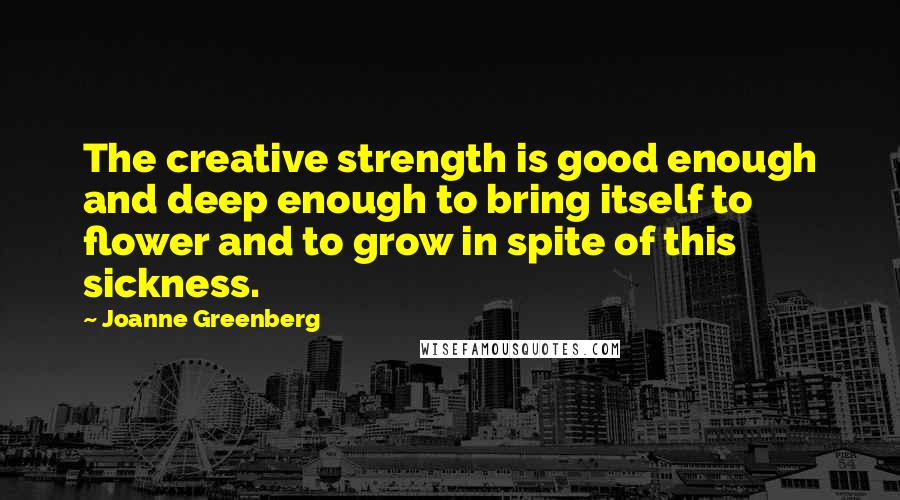 Joanne Greenberg Quotes: The creative strength is good enough and deep enough to bring itself to flower and to grow in spite of this sickness.