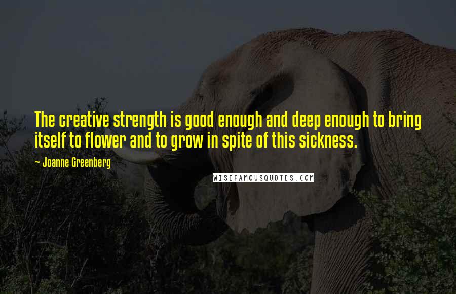 Joanne Greenberg Quotes: The creative strength is good enough and deep enough to bring itself to flower and to grow in spite of this sickness.