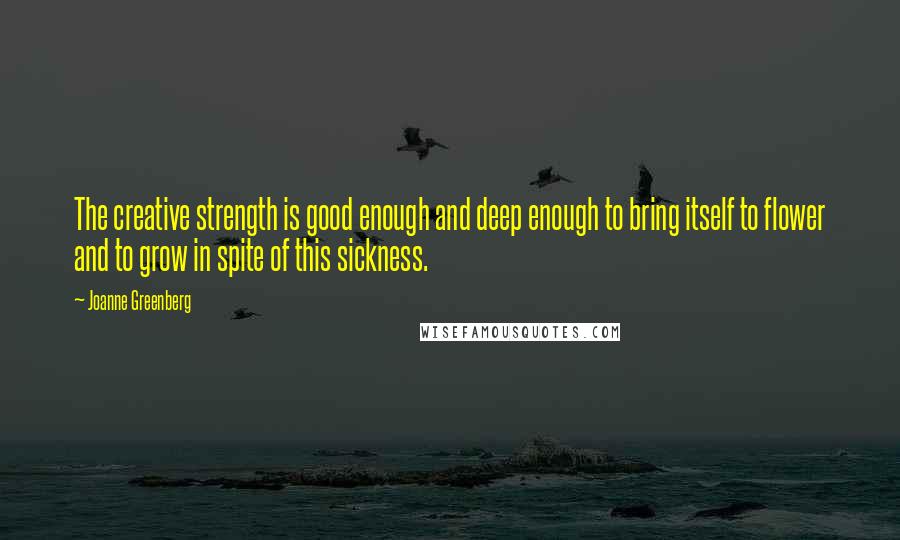 Joanne Greenberg Quotes: The creative strength is good enough and deep enough to bring itself to flower and to grow in spite of this sickness.