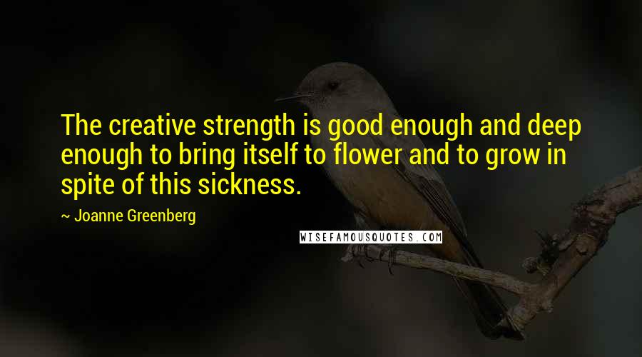 Joanne Greenberg Quotes: The creative strength is good enough and deep enough to bring itself to flower and to grow in spite of this sickness.