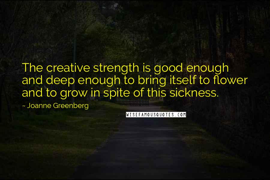 Joanne Greenberg Quotes: The creative strength is good enough and deep enough to bring itself to flower and to grow in spite of this sickness.