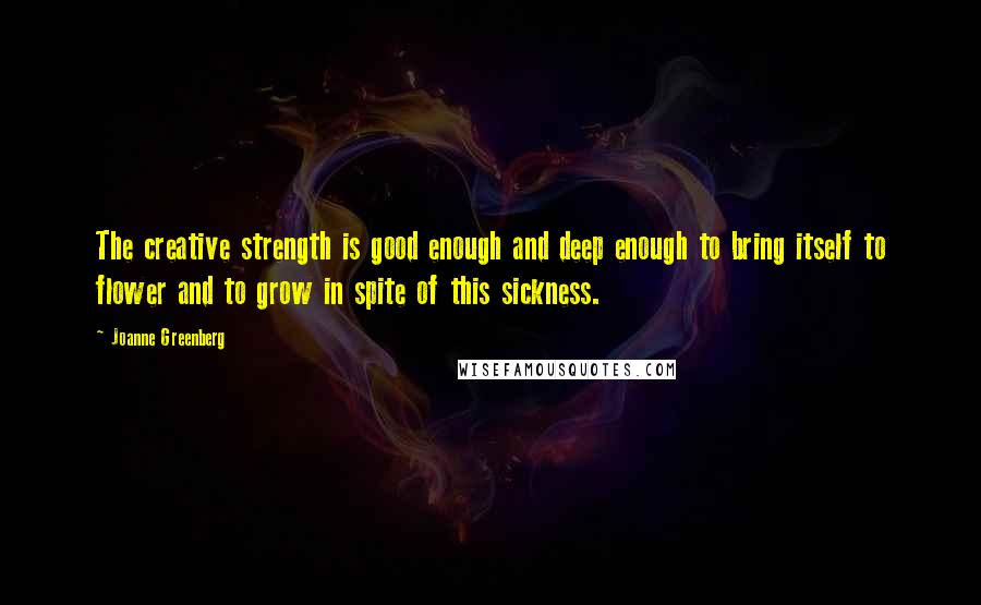 Joanne Greenberg Quotes: The creative strength is good enough and deep enough to bring itself to flower and to grow in spite of this sickness.