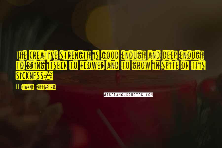 Joanne Greenberg Quotes: The creative strength is good enough and deep enough to bring itself to flower and to grow in spite of this sickness.