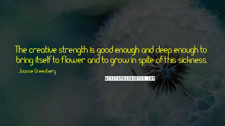 Joanne Greenberg Quotes: The creative strength is good enough and deep enough to bring itself to flower and to grow in spite of this sickness.