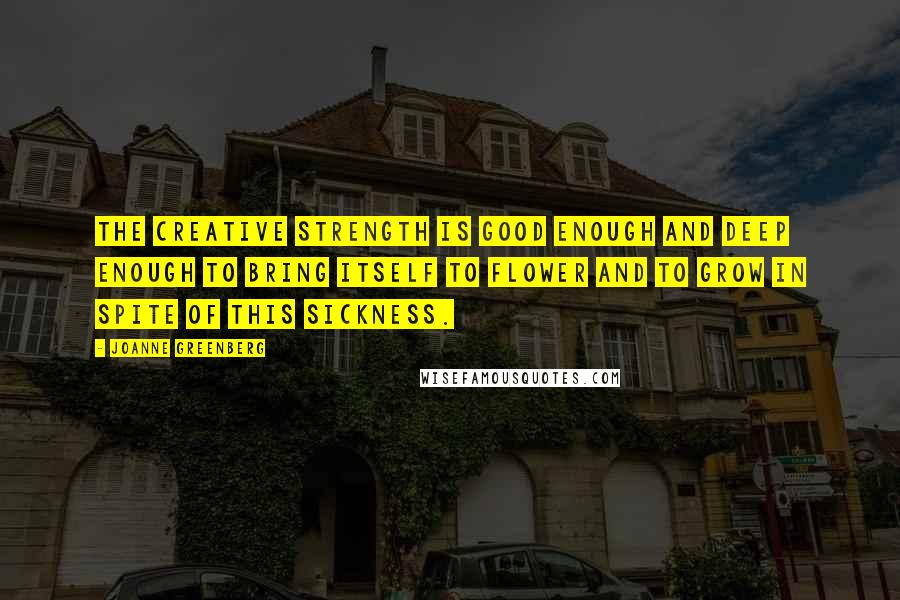 Joanne Greenberg Quotes: The creative strength is good enough and deep enough to bring itself to flower and to grow in spite of this sickness.