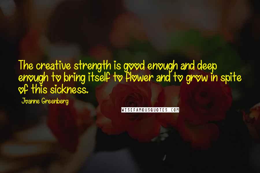 Joanne Greenberg Quotes: The creative strength is good enough and deep enough to bring itself to flower and to grow in spite of this sickness.