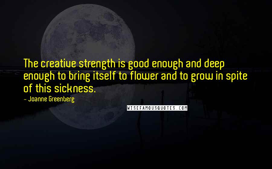 Joanne Greenberg Quotes: The creative strength is good enough and deep enough to bring itself to flower and to grow in spite of this sickness.