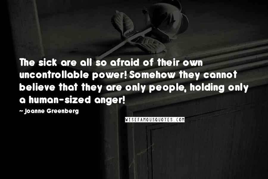 Joanne Greenberg Quotes: The sick are all so afraid of their own uncontrollable power! Somehow they cannot believe that they are only people, holding only a human-sized anger!