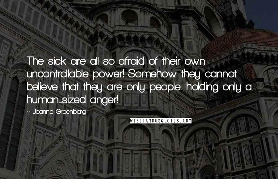 Joanne Greenberg Quotes: The sick are all so afraid of their own uncontrollable power! Somehow they cannot believe that they are only people, holding only a human-sized anger!