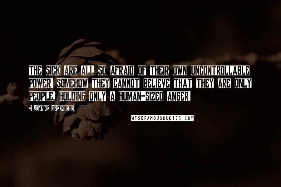 Joanne Greenberg Quotes: The sick are all so afraid of their own uncontrollable power! Somehow they cannot believe that they are only people, holding only a human-sized anger!