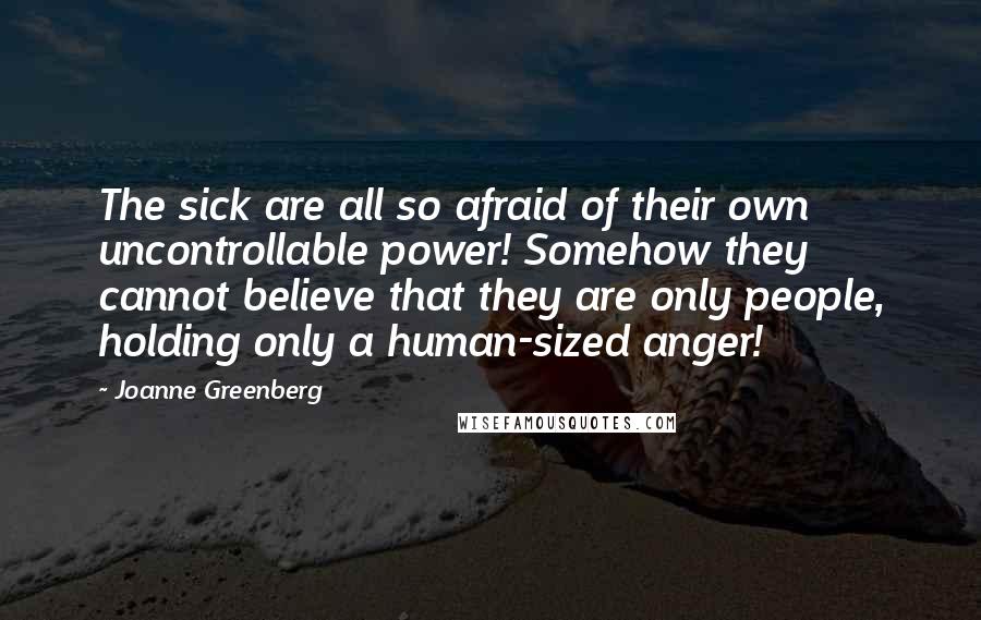 Joanne Greenberg Quotes: The sick are all so afraid of their own uncontrollable power! Somehow they cannot believe that they are only people, holding only a human-sized anger!