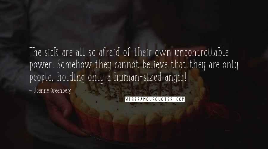 Joanne Greenberg Quotes: The sick are all so afraid of their own uncontrollable power! Somehow they cannot believe that they are only people, holding only a human-sized anger!