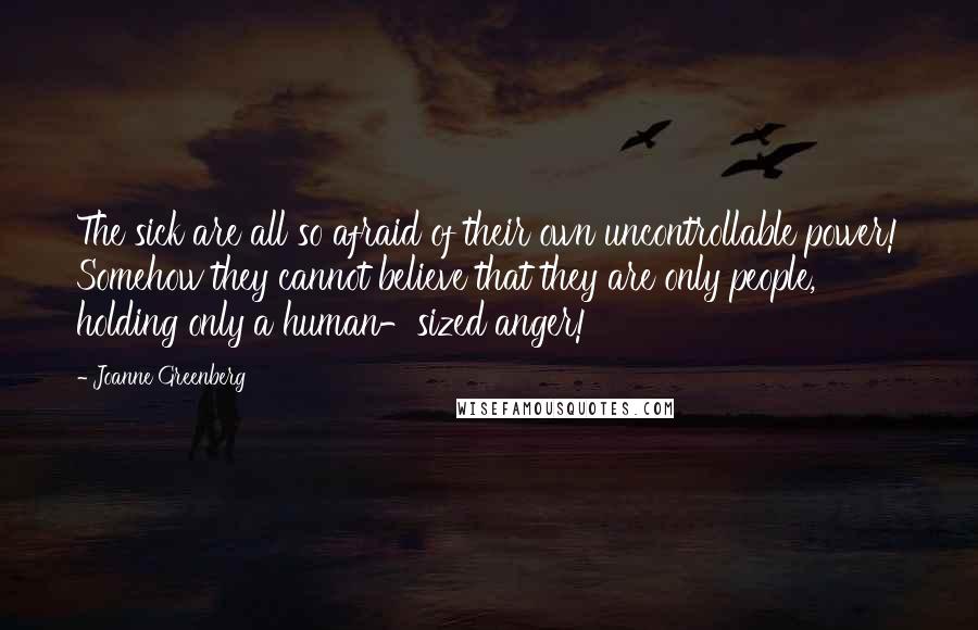 Joanne Greenberg Quotes: The sick are all so afraid of their own uncontrollable power! Somehow they cannot believe that they are only people, holding only a human-sized anger!