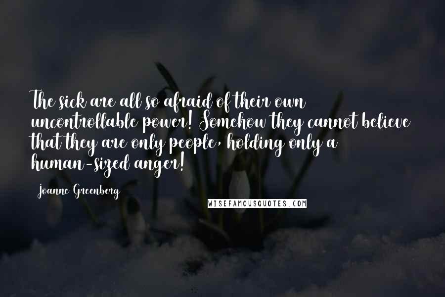 Joanne Greenberg Quotes: The sick are all so afraid of their own uncontrollable power! Somehow they cannot believe that they are only people, holding only a human-sized anger!