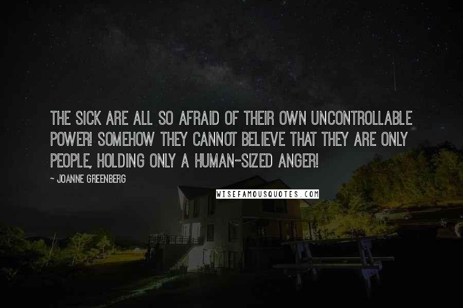 Joanne Greenberg Quotes: The sick are all so afraid of their own uncontrollable power! Somehow they cannot believe that they are only people, holding only a human-sized anger!